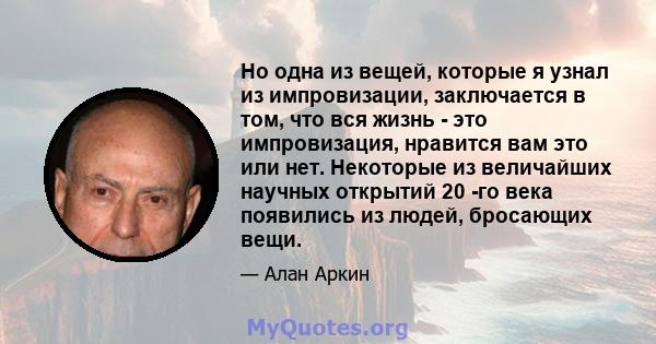 Но одна из вещей, которые я узнал из импровизации, заключается в том, что вся жизнь - это импровизация, нравится вам это или нет. Некоторые из величайших научных открытий 20 -го века появились из людей, бросающих вещи.