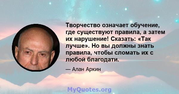 Творчество означает обучение, где существуют правила, а затем их нарушение! Сказать: «Так лучше». Но вы должны знать правила, чтобы сломать их с любой благодати.