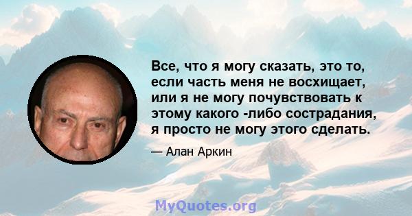 Все, что я могу сказать, это то, если часть меня не восхищает, или я не могу почувствовать к этому какого -либо сострадания, я просто не могу этого сделать.