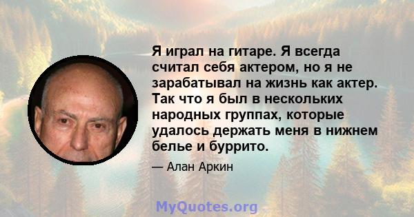 Я играл на гитаре. Я всегда считал себя актером, но я не зарабатывал на жизнь как актер. Так что я был в нескольких народных группах, которые удалось держать меня в нижнем белье и буррито.