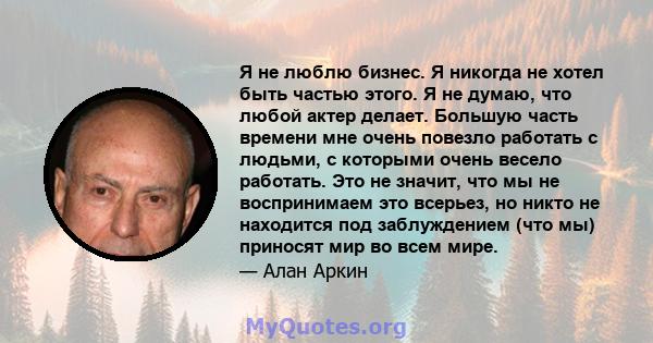 Я не люблю бизнес. Я никогда не хотел быть частью этого. Я не думаю, что любой актер делает. Большую часть времени мне очень повезло работать с людьми, с которыми очень весело работать. Это не значит, что мы не