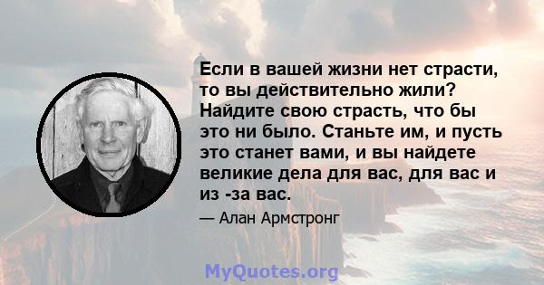 Если в вашей жизни нет страсти, то вы действительно жили? Найдите свою страсть, что бы это ни было. Станьте им, и пусть это станет вами, и вы найдете великие дела для вас, для вас и из -за вас.