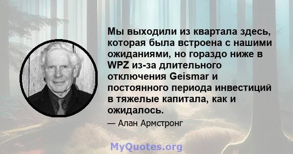 Мы выходили из квартала здесь, которая была встроена с нашими ожиданиями, но гораздо ниже в WPZ из-за длительного отключения Geismar и постоянного периода инвестиций в тяжелые капитала, как и ожидалось.