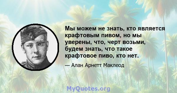 Мы можем не знать, кто является крафтовым пивом, но мы уверены, что, черт возьми, будем знать, что такое крафтовое пиво, кто нет.