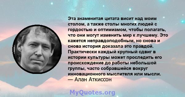 Эта знаменитая цитата висит над моим столом, а также столы многих людей с гордостью и оптимизмом, чтобы полагать, что они могут изменить мир к лучшему. Это кажется неправдоподобным, но снова и снова история доказала это 