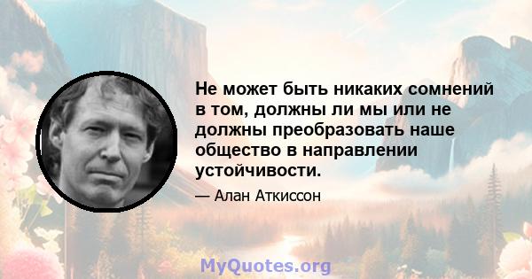 Не может быть никаких сомнений в том, должны ли мы или не должны преобразовать наше общество в направлении устойчивости.