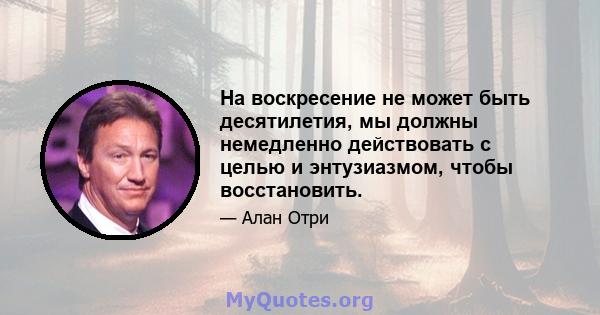 На воскресение не может быть десятилетия, мы должны немедленно действовать с целью и энтузиазмом, чтобы восстановить.