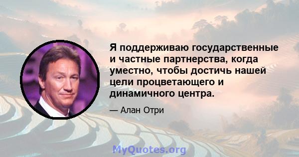 Я поддерживаю государственные и частные партнерства, когда уместно, чтобы достичь нашей цели процветающего и динамичного центра.