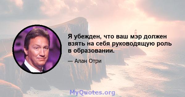 Я убежден, что ваш мэр должен взять на себя руководящую роль в образовании.