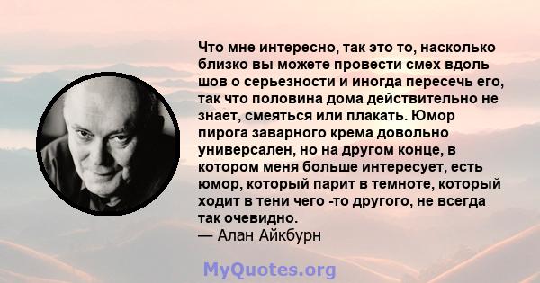 Что мне интересно, так это то, насколько близко вы можете провести смех вдоль шов о серьезности и иногда пересечь его, так что половина дома действительно не знает, смеяться или плакать. Юмор пирога заварного крема