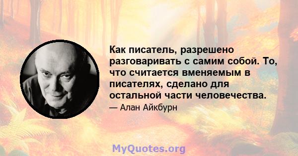 Как писатель, разрешено разговаривать с самим собой. То, что считается вменяемым в писателях, сделано для остальной части человечества.