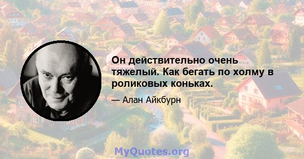 Он действительно очень тяжелый. Как бегать по холму в роликовых коньках.