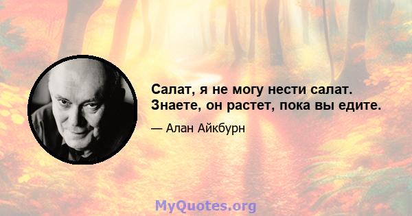 Салат, я не могу нести салат. Знаете, он растет, пока вы едите.