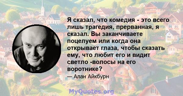 Я сказал, что комедия - это всего лишь трагедия, прерванная, я сказал. Вы заканчиваете поцелуем или когда она открывает глаза, чтобы сказать ему, что любит его и видит светло -волосы на его воротнике?