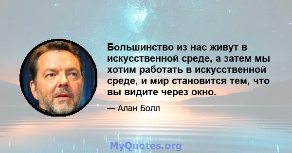 Большинство из нас живут в искусственной среде, а затем мы хотим работать в искусственной среде, и мир становится тем, что вы видите через окно.