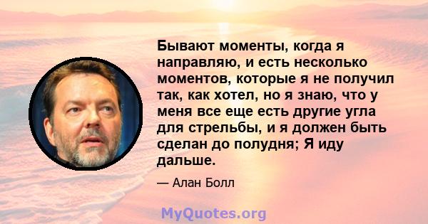 Бывают моменты, когда я направляю, и есть несколько моментов, которые я не получил так, как хотел, но я знаю, что у меня все еще есть другие угла для стрельбы, и я должен быть сделан до полудня; Я иду дальше.