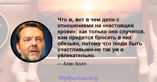 Что ж, вот в чем дело с отношениями на «настоящей крови»: как только они случится, вам придется бросить в них обезьян, потому что люди быть счастливыми-не так уж и увлекательно.