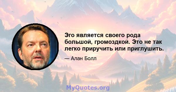 Эго является своего рода большой, громоздкой. Это не так легко приручить или приглушить.