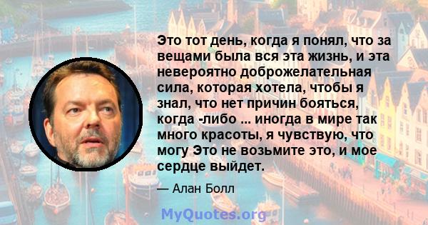 Это тот день, когда я понял, что за вещами была вся эта жизнь, и эта невероятно доброжелательная сила, которая хотела, чтобы я знал, что нет причин бояться, когда -либо ... иногда в мире так много красоты, я чувствую,