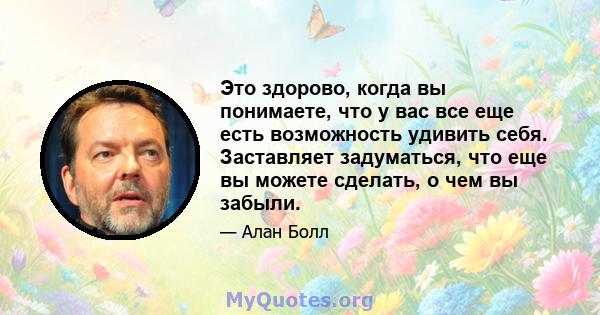 Это здорово, когда вы понимаете, что у вас все еще есть возможность удивить себя. Заставляет задуматься, что еще вы можете сделать, о чем вы забыли.