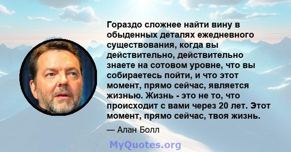 Гораздо сложнее найти вину в обыденных деталях ежедневного существования, когда вы действительно, действительно знаете на сотовом уровне, что вы собираетесь пойти, и что этот момент, прямо сейчас, является жизнью. Жизнь 