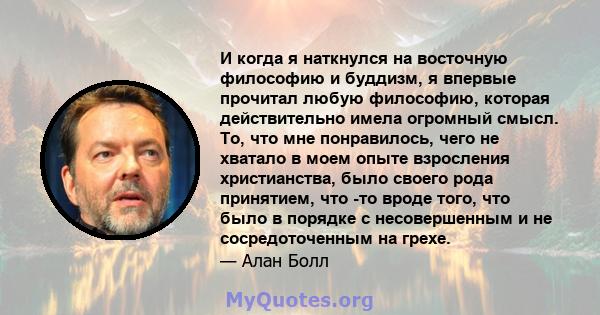 И когда я наткнулся на восточную философию и буддизм, я впервые прочитал любую философию, которая действительно имела огромный смысл. То, что мне понравилось, чего не хватало в моем опыте взросления христианства, было