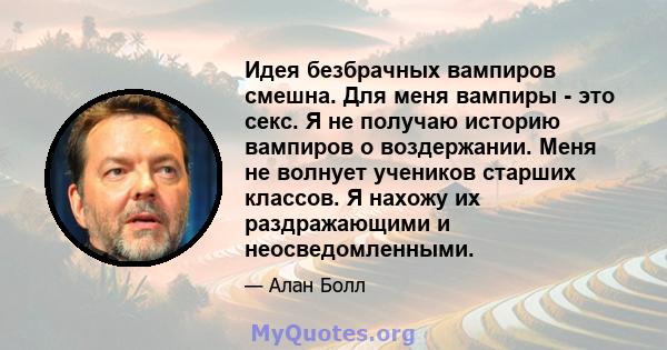 Идея безбрачных вампиров смешна. Для меня вампиры - это секс. Я не получаю историю вампиров о воздержании. Меня не волнует учеников старших классов. Я нахожу их раздражающими и неосведомленными.