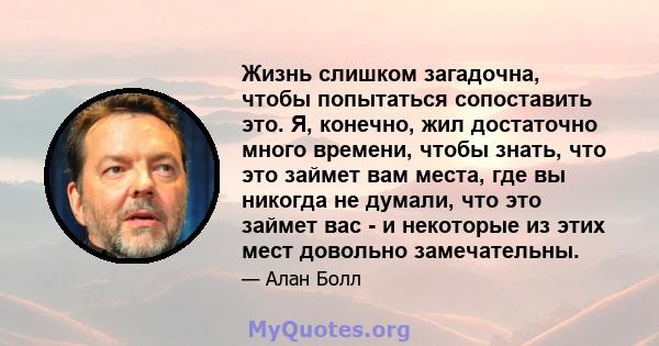 Жизнь слишком загадочна, чтобы попытаться сопоставить это. Я, конечно, жил достаточно много времени, чтобы знать, что это займет вам места, где вы никогда не думали, что это займет вас - и некоторые из этих мест