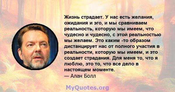 Жизнь страдает. У нас есть желания, ожидания и эго, и мы сравниваем реальность, которую мы имеем, что чудесно и чудесно, с этой реальностью мы желаем. Это каким -то образом дистанцирует нас от полного участия в