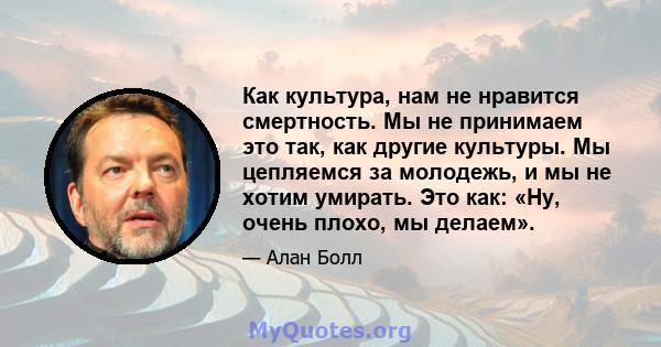 Как культура, нам не нравится смертность. Мы не принимаем это так, как другие культуры. Мы цепляемся за молодежь, и мы не хотим умирать. Это как: «Ну, очень плохо, мы делаем».