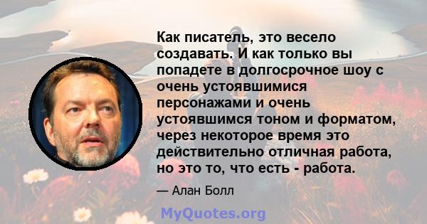 Как писатель, это весело создавать. И как только вы попадете в долгосрочное шоу с очень устоявшимися персонажами и очень устоявшимся тоном и форматом, через некоторое время это действительно отличная работа, но это то,