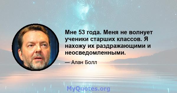 Мне 53 года. Меня не волнует ученики старших классов. Я нахожу их раздражающими и неосведомленными.