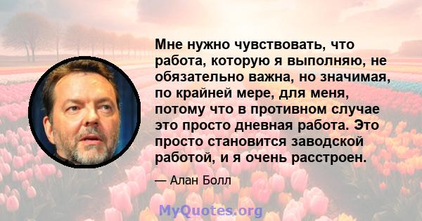 Мне нужно чувствовать, что работа, которую я выполняю, не обязательно важна, но значимая, по крайней мере, для меня, потому что в противном случае это просто дневная работа. Это просто становится заводской работой, и я