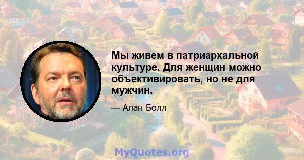 Мы живем в патриархальной культуре. Для женщин можно объективировать, но не для мужчин.