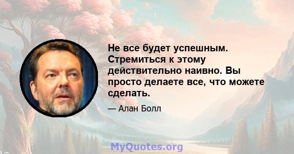 Не все будет успешным. Стремиться к этому действительно наивно. Вы просто делаете все, что можете сделать.