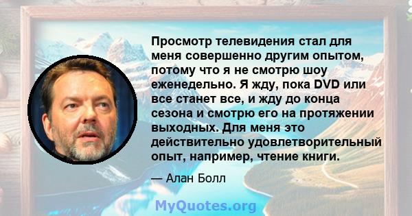 Просмотр телевидения стал для меня совершенно другим опытом, потому что я не смотрю шоу еженедельно. Я жду, пока DVD или все станет все, и жду до конца сезона и смотрю его на протяжении выходных. Для меня это