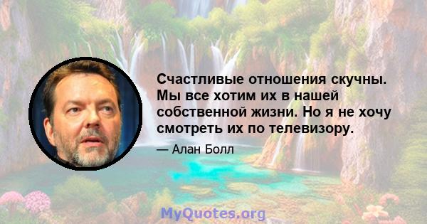 Счастливые отношения скучны. Мы все хотим их в нашей собственной жизни. Но я не хочу смотреть их по телевизору.