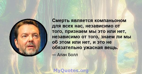 Смерть является компаньоном для всех нас, независимо от того, признаем мы это или нет, независимо от того, знаем ли мы об этом или нет, и это не обязательно ужасная вещь.