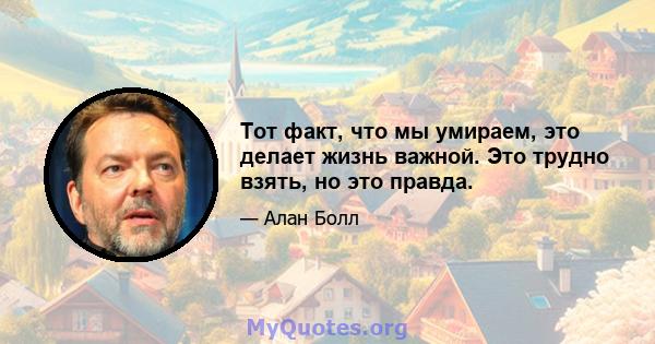 Тот факт, что мы умираем, это делает жизнь важной. Это трудно взять, но это правда.