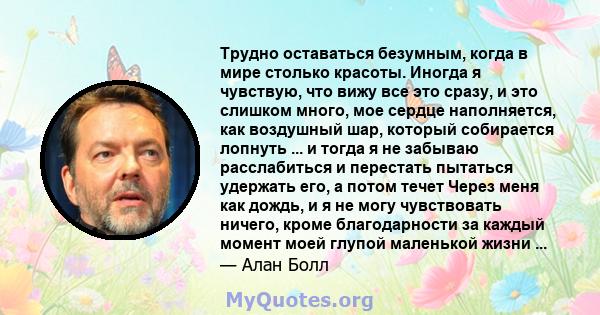 Трудно оставаться безумным, когда в мире столько красоты. Иногда я чувствую, что вижу все это сразу, и это слишком много, мое сердце наполняется, как воздушный шар, который собирается лопнуть ... и тогда я не забываю