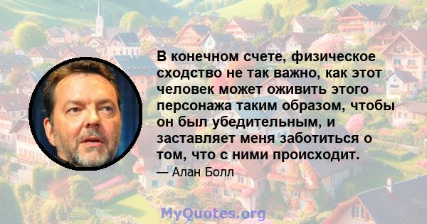 В конечном счете, физическое сходство не так важно, как этот человек может оживить этого персонажа таким образом, чтобы он был убедительным, и заставляет меня заботиться о том, что с ними происходит.