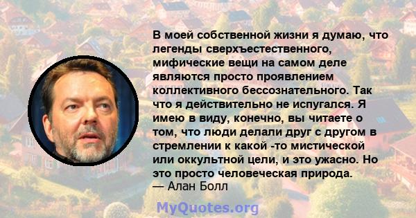 В моей собственной жизни я думаю, что легенды сверхъестественного, мифические вещи на самом деле являются просто проявлением коллективного бессознательного. Так что я действительно не испугался. Я имею в виду, конечно,