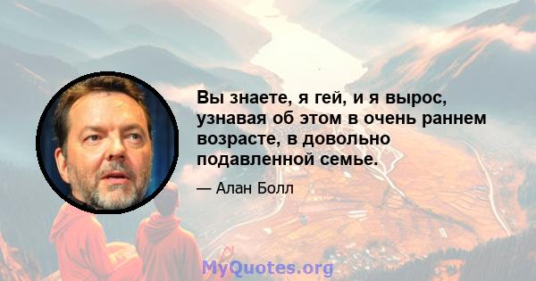 Вы знаете, я гей, и я вырос, узнавая об этом в очень раннем возрасте, в довольно подавленной семье.