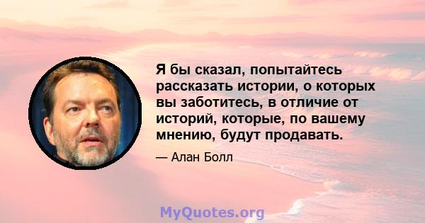 Я бы сказал, попытайтесь рассказать истории, о которых вы заботитесь, в отличие от историй, которые, по вашему мнению, будут продавать.