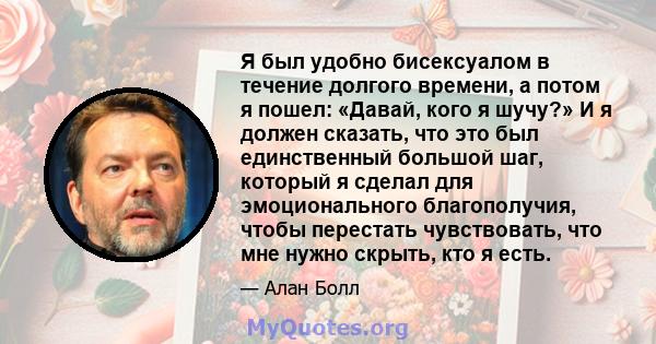 Я был удобно бисексуалом в течение долгого времени, а потом я пошел: «Давай, кого я шучу?» И я должен сказать, что это был единственный большой шаг, который я сделал для эмоционального благополучия, чтобы перестать