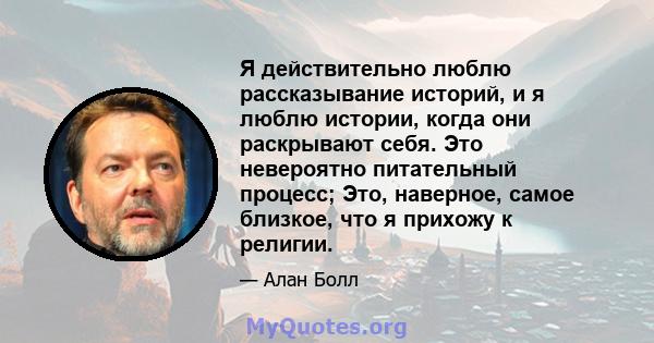 Я действительно люблю рассказывание историй, и я люблю истории, когда они раскрывают себя. Это невероятно питательный процесс; Это, наверное, самое близкое, что я прихожу к религии.