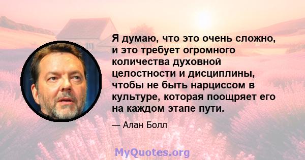 Я думаю, что это очень сложно, и это требует огромного количества духовной целостности и дисциплины, чтобы не быть нарциссом в культуре, которая поощряет его на каждом этапе пути.