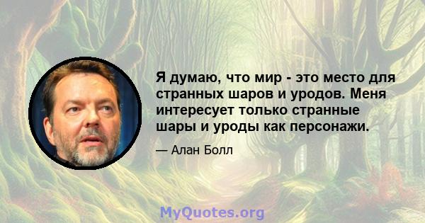 Я думаю, что мир - это место для странных шаров и уродов. Меня интересует только странные шары и уроды как персонажи.