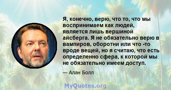 Я, конечно, верю, что то, что мы воспринимаем как людей, является лишь вершиной айсберга. Я не обязательно верю в вампиров, оборотни или что -то вроде вещей, но я считаю, что есть определенно сфера, к которой мы не