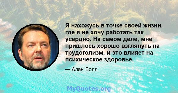 Я нахожусь в точке своей жизни, где я не хочу работать так усердно. На самом деле, мне пришлось хорошо взглянуть на трудоголизм, и это влияет на психическое здоровье.